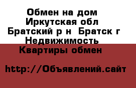 Обмен на дом - Иркутская обл., Братский р-н, Братск г. Недвижимость » Квартиры обмен   